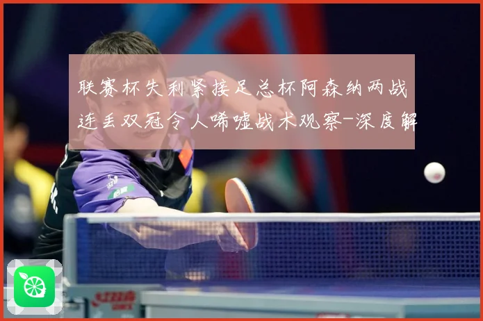 联赛杯失利紧接足总杯阿森纳两战连丢双冠令人唏嘘战术观察-深度解析